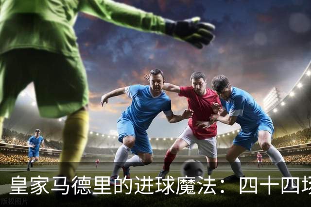皇家马德里的进球魔法：四十四场主场不沉闷
